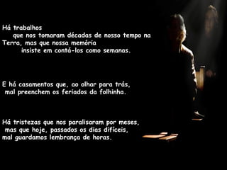 Há trabalhos  que nos tomaram décadas de nosso tempo na Terra, mas que nossa memória  insiste em contá-los como semanas. E há casamentos que, ao olhar para trás,  mal preenchem os feriados da folhinha. Há tristezas que nos paralisaram por meses,  mas que hoje, passados os dias difíceis,  mal guardamos lembrança de horas. 