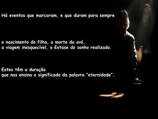 Estes têm a duração  que nos ensina o significado da palavra “eternidade”. Há eventos que marcaram, e que duram para sempre o nascimento do filho, a morte da avó,  a viagem inesquecível, o êxtase do sonho realizado.  