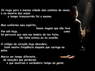 Já viajei para a mesma cidade uma centena de vezes, e na maioria das vezes  o tempo transcorrido foi o mesmo.  Mas conforme meu espírito,  houve viagem que não teve fim até hoje,  como há percurso que nem me lembro de ter feito,  tão feliz estava eu na ocasião. O relógio do coração hoje descubro,  bate noutra freqüência daquele que carrego no pulso.  Marca um tempo diferente,  de emoções que perduram  e que mostram o verdadeiro tempo da gente. 
