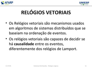 RELÓGIOS VETORIAIS
• Os Relógios vetoriais são mecanismos usados
em algoritmos de sistemas distribuídos que se
baseiam na ordenação de eventos.
• Os relógios vetoriais são capazes de decidir se
há causalidade entre os eventos,
diferentemente dos relógios de Lamport.
11:37:03 Sistemas Distribuídos - Relógios Lógicos 11
 