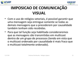 IMPOSICAO DE COMUNICAÇÃO
VISUAL
• Com o uso de relógios vetoriais, é possível garantir que
uma mensagem seja entregue somente se todas as
demais mensagens que a precederem por causalidade
também tenham sido recebidas.
• Para que tal função seja habilitada consideraremos
que as mensagens são transmitidas em multicast
dentro de um grupo de processos (tendo em vista que
o multicast ordenado por causalidade é mais fraco que
o multicast totalmente ordenado).
11:37:04 Sistemas Distribuídos - Relógios Lógicos 13
 