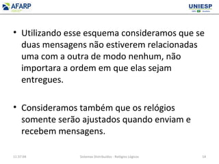 • Utilizando esse esquema consideramos que se
duas mensagens não estiverem relacionadas
uma com a outra de modo nenhum, não
importara a ordem em que elas sejam
entregues.
• Consideramos também que os relógios
somente serão ajustados quando enviam e
recebem mensagens.
11:37:04 Sistemas Distribuídos - Relógios Lógicos 14
 