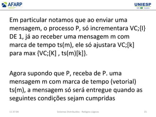 Em particular notamos que ao enviar uma
mensagem, o processo P, só incrementara VC;{I}
DE 1, já ao receber uma mensagem m com
marca de tempo ts(m), ele só ajustara VC;[k]
para max {VC;[K] , ts(m)[k]}.
Agora supondo que P, receba de P. uma
mensagem m com marca de tempo (vetorial)
ts(m), a mensagem só será entregue quando as
seguintes condições sejam cumpridas
11:37:04 Sistemas Distribuídos - Relógios Lógicos 15
 