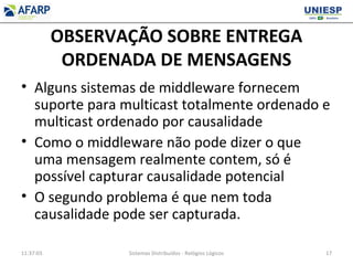 OBSERVAÇÃO SOBRE ENTREGA
ORDENADA DE MENSAGENS
• Alguns sistemas de middleware fornecem
suporte para multicast totalmente ordenado e
multicast ordenado por causalidade
• Como o middleware não pode dizer o que
uma mensagem realmente contem, só é
possível capturar causalidade potencial
• O segundo problema é que nem toda
causalidade pode ser capturada.
11:37:03 Sistemas Distribuídos - Relógios Lógicos 17
 