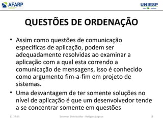 QUESTÕES DE ORDENAÇÃO
• Assim como questões de comunicação
especificas de aplicação, podem ser
adequadamente resolvidas ao examinar a
aplicação com a qual esta correndo a
comunicação de mensagens, isso é conhecido
como argumento fim-a-fim em projeto de
sistemas.
• Uma desvantagem de ter somente soluções no
nível de aplicação é que um desenvolvedor tende
a se concentrar somente em questões
11:37:03 Sistemas Distribuídos - Relógios Lógicos 18
 