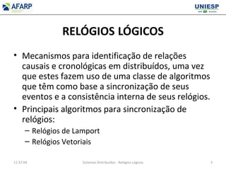 RELÓGIOS LÓGICOS
• Mecanismos para identificação de relações
causais e cronológicas em distribuídos, uma vez
que estes fazem uso de uma classe de algoritmos
que têm como base a sincronização de seus
eventos e a consistência interna de seus relógios.
• Principais algoritmos para sincronização de
relógios:
– Relógios de Lamport
– Relógios Vetoriais
11:37:04 Sistemas Distribuídos - Relógios Lógicos 3
 