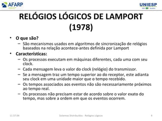RELÓGIOS LÓGICOS DE LAMPORT
(1978)
• O que são?
– São mecanismos usados em algoritmos de sincronização de relógios
baseados na relação acontece-antes definida por Lamport
• Características:
– Os processos executam em máquinas diferentes, cada uma com seu
clock.
– Cada mensagem leva o valor do clock (relógio) do transmissor.
– Se a mensagem traz um tempo superior ao do receptor, este adianta
seu clock em uma unidade maior que o tempo recebido.
– Os tempos associados aos eventos não são necessariamente próximos
ao tempo real.
– Os processos não precisam estar de acordo sobre o valor exato do
tempo, mas sobre a ordem em que os eventos ocorrem.
11:37:04 Sistemas Distribuídos - Relógios Lógicos 4
 
