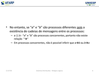 • No entanto, se “a” e “b” são processos diferentes sem a
existência de cadeias de mensagens entre os processos:
– a || b - “a” e “b” são processos concorrentes, portanto não existe
relação “→“
– Em processos concorrentes, não é possível inferir que a→b ou b→a
11:37:03 Sistemas Distribuídos - Relógios Lógicos 6
 