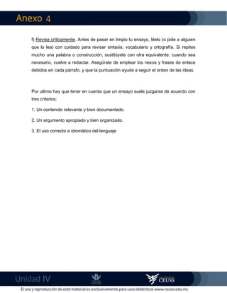4
IV
f) Revisa críticamente. Antes de pasar en limpio tu ensayo, léelo (o pide a alguien
que lo lea) con cuidado para revisar sintaxis, vocabulario y ortografía. Si repites
mucho una palabra o construcción, sustitúyela con otra equivalente; cuando sea
necesario, vuelve a redactar. Asegúrate de emplear los nexos y frases de enlace
debidos en cada párrafo, y que la puntuación ayude a seguir el orden de las ideas.
Por ultimo hay que tener en cuenta que un ensayo suele juzgarse de acuerdo con
tres criterios:
1. Un contenido relevante y bien documentado.
2. Un argumento apropiado y bien organizado.
3. El uso correcto e idiomático del lenguaje
 