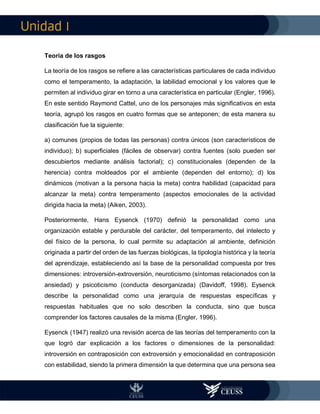 I
Teoría de los rasgos
La teoría de los rasgos se refiere a las características particulares de cada individuo
como el temperamento, la adaptación, la labilidad emocional y los valores que le
permiten al individuo girar en torno a una característica en particular (Engler, 1996).
En este sentido Raymond Cattel, uno de los personajes más significativos en esta
teoría, agrupó los rasgos en cuatro formas que se anteponen; de esta manera su
clasificación fue la siguiente:
a) comunes (propios de todas las personas) contra únicos (son característicos de
individuo); b) superficiales (fáciles de observar) contra fuentes (solo pueden ser
descubiertos mediante análisis factorial); c) constitucionales (dependen de la
herencia) contra moldeados por el ambiente (dependen del entorno); d) los
dinámicos (motivan a la persona hacia la meta) contra habilidad (capacidad para
alcanzar la meta) contra temperamento (aspectos emocionales de la actividad
dirigida hacia la meta) (Aiken, 2003).
Posteriormente, Hans Eysenck (1970) definió la personalidad como una
organización estable y perdurable del carácter, del temperamento, del intelecto y
del físico de la persona, lo cual permite su adaptación al ambiente, definición
originada a partir del orden de las fuerzas biológicas, la tipología histórica y la teoría
del aprendizaje, estableciendo así la base de la personalidad compuesta por tres
dimensiones: introversión-extroversión, neuroticismo (síntomas relacionados con la
ansiedad) y psicoticismo (conducta desorganizada) (Davidoff, 1998). Eysenck
describe la personalidad como una jerarquía de respuestas específicas y
respuestas habituales que no solo describen la conducta, sino que busca
comprender los factores causales de la misma (Engler, 1996).
Eysenck (1947) realizó una revisión acerca de las teorías del temperamento con la
que logró dar explicación a los factores o dimensiones de la personalidad:
introversión en contraposición con extroversión y emocionalidad en contraposición
con estabilidad, siendo la primera dimensión la que determina que una persona sea
 