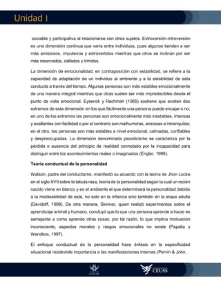 I
sociable y participativa al relacionarse con otros sujetos. Extroversión-introversión
es una dimensión continua que varía entre individuos, pues algunos tienden a ser
más amistosos, impulsivos y extrovertidos mientras que otros se inclinan por ser
más reservados, callados y tímidos.
La dimensión de emocionalidad, en contraposición con estabilidad, se refiere a la
capacidad de adaptación de un individuo al ambiente y a la estabilidad de esta
conducta a través del tiempo. Algunas personas son más estables emocionalmente
de una manera integral mientras que otras suelen ser más impredecibles desde el
punto de vista emocional. Eysenck y Rachman (1965) sostiene que existen dos
extremos de esta dimensión en los que fácilmente una persona puede encajar o no;
en uno de los extremos las personas son emocionalmente más inestables, intensas
y exaltantes con facilidad o por el contrario son malhumoras, ansiosas e intranquilas;
en el otro, las personas son más estables a nivel emocional, calmadas, confiables
y despreocupadas. La dimensión denominada psicoticismo se caracteriza por la
pérdida o ausencia del principio de realidad connotado por la incapacidad para
distinguir entre los acontecimientos reales o imaginados (Engler, 1996).
Teoría conductual de la personalidad
Watson, padre del conductismo, manifestó su acuerdo con la teoría de Jhon Locke
en el siglo XVII sobre la tabula rasa, teoría de la personalidad según la cual un recién
nacido viene en blanco y es el ambiente el que determinará la personalidad debido
a la moldeabilidad de este, no solo en la infancia sino también en la etapa adulta
(Davidoff, 1998). De otra manera, Skinner, quien realizó experimentos sobre el
aprendizaje animal y humano, concluyó que lo que una persona aprende a hacer es
semejante a como aprende otras cosas; por tal razón, lo que implica motivación
inconsciente, aspectos morales y rasgos emocionales no existe (Papalia y
Wendkos, 1997).
El enfoque conductual de la personalidad hace énfasis en la especificidad
situacional restándole importancia a las manifestaciones internas (Pervin & John,
 