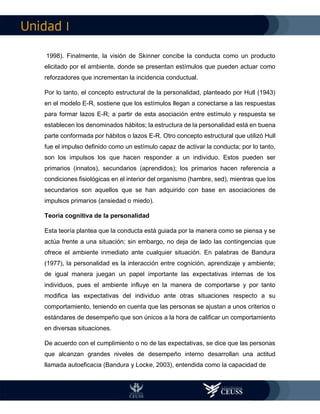 I
1998). Finalmente, la visión de Skinner concibe la conducta como un producto
elicitado por el ambiente, donde se presentan estímulos que pueden actuar como
reforzadores que incrementan la incidencia conductual.
Por lo tanto, el concepto estructural de la personalidad, planteado por Hull (1943)
en el modelo E-R, sostiene que los estímulos llegan a conectarse a las respuestas
para formar lazos E-R; a partir de esta asociación entre estímulo y respuesta se
establecen los denominados hábitos; la estructura de la personalidad está en buena
parte conformada por hábitos o lazos E-R. Otro concepto estructural que utilizó Hull
fue el impulso definido como un estímulo capaz de activar la conducta; por lo tanto,
son los impulsos los que hacen responder a un individuo. Estos pueden ser
primarios (innatos), secundarios (aprendidos); los primarios hacen referencia a
condiciones fisiológicas en el interior del organismo (hambre, sed), mientras que los
secundarios son aquellos que se han adquirido con base en asociaciones de
impulsos primarios (ansiedad o miedo).
Teoría cognitiva de la personalidad
Esta teoría plantea que la conducta está guiada por la manera como se piensa y se
actúa frente a una situación; sin embargo, no deja de lado las contingencias que
ofrece el ambiente inmediato ante cualquier situación. En palabras de Bandura
(1977), la personalidad es la interacción entre cognición, aprendizaje y ambiente;
de igual manera juegan un papel importante las expectativas internas de los
individuos, pues el ambiente influye en la manera de comportarse y por tanto
modifica las expectativas del individuo ante otras situaciones respecto a su
comportamiento, teniendo en cuenta que las personas se ajustan a unos criterios o
estándares de desempeño que son únicos a la hora de calificar un comportamiento
en diversas situaciones.
De acuerdo con el cumplimiento o no de las expectativas, se dice que las personas
que alcanzan grandes niveles de desempeño interno desarrollan una actitud
llamada autoeficacia (Bandura y Locke, 2003), entendida como la capacidad de
 
