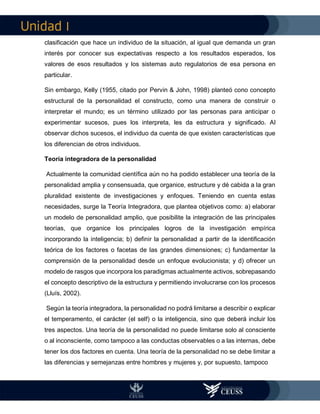 I
clasificación que hace un individuo de la situación, al igual que demanda un gran
interés por conocer sus expectativas respecto a los resultados esperados, los
valores de esos resultados y los sistemas auto regulatorios de esa persona en
particular.
Sin embargo, Kelly (1955, citado por Pervin & John, 1998) planteó cono concepto
estructural de la personalidad el constructo, como una manera de construir o
interpretar el mundo; es un término utilizado por las personas para anticipar o
experimentar sucesos, pues los interpreta, les da estructura y significado. Al
observar dichos sucesos, el individuo da cuenta de que existen características que
los diferencian de otros individuos.
Teoría integradora de la personalidad
Actualmente la comunidad científica aún no ha podido establecer una teoría de la
personalidad amplia y consensuada, que organice, estructure y dé cabida a la gran
pluralidad existente de investigaciones y enfoques. Teniendo en cuenta estas
necesidades, surge la Teoría Integradora, que plantea objetivos como: a) elaborar
un modelo de personalidad amplio, que posibilite la integración de las principales
teorías, que organice los principales logros de la investigación empírica
incorporando la inteligencia; b) definir la personalidad a partir de la identificación
teórica de los factores o facetas de las grandes dimensiones; c) fundamentar la
comprensión de la personalidad desde un enfoque evolucionista; y d) ofrecer un
modelo de rasgos que incorpora los paradigmas actualmente activos, sobrepasando
el concepto descriptivo de la estructura y permitiendo involucrarse con los procesos
(Lluís, 2002).
Según la teoría integradora, la personalidad no podrá limitarse a describir o explicar
el temperamento, el carácter (el self) o la inteligencia, sino que deberá incluir los
tres aspectos. Una teoría de la personalidad no puede limitarse solo al consciente
o al inconsciente, como tampoco a las conductas observables o a las internas, debe
tener los dos factores en cuenta. Una teoría de la personalidad no se debe limitar a
las diferencias y semejanzas entre hombres y mujeres y, por supuesto, tampoco
 