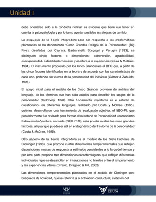 I
debe orientarse solo a la conducta normal; es evidente que tiene que tener en
cuenta la psicopatología y por lo tanto aportar posibles estrategias de cambio.
La propuesta de la Teoría Integradora para dar respuesta a las problemáticas
planteadas se ha denominado “Cinco Grandes Rasgos de la Personalidad” (Big
Five), diseñados por Caprara, Barbaranelli, Borgogni y Perugini (1993); se
distinguen cinco factores o dimensiones: extroversión, agradabilidad,
escrupulosidad, estabilidad emocional y apertura a la experiencia (Costa & McCrae,
1994). El instrumento propuesto por los Cinco Grandes es el BFQ que, a partir de
los cinco factores identificados en la teoría y de acuerdo con las características de
cada uno, pretende dar cuenta de la personalidad del individuo (Gómez & Zabuido,
1996).
El apoyo inicial para el modelo de los Cinco Grandes proviene del análisis del
lenguaje, de los términos que han sido usados para describir los rasgos de la
personalidad (Goldberg, 1990). Otro fundamento importante es el estudio de
cuestionarios en diferentes lenguajes, realizado por Costa y McCrae (1985),
quienes desarrollaron una herramienta de evaluación objetiva, el NEO-PI, que
posteriormente fue revisado para formar el Inventario de Personalidad Neuroticismo
Extroversión Apertura, revisado (NEO-PI-R); esta prueba evalúa los cinco grandes
factores, al igual que puede ser útil en el diagnóstico del trastorno de la personalidad
(Costa & McCrae, 1995).
Otro aspecto de la Teoría Integradora es el modelo de los Siete Factores de
Cloninger (1998), que propone cuatro dimensionas temperamentales que reflejan
disposiciones innatas de respuesta a estímulos persistentes a lo largo del tiempo y
por otra parte propone tres dimensiones caracterológicas que reflejan diferencias
individuales y que se desarrollan en interacciones no lineales entre el temperamento
y las experiencias vitales (Svrakic, Draganic & Hill, 2002).
Las dimensiones temperamentales planteadas en el modelo de Cloninger son:
búsqueda de novedad, que se referiría a la activación conductual; evitación del
 