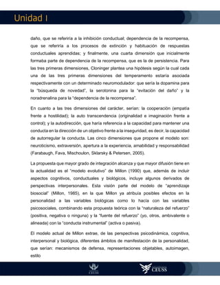 I
daño, que se referiría a la inhibición conductual; dependencia de la recompensa,
que se referiría a los procesos de extinción y habituación de respuestas
conductuales aprendidas; y finalmente, una cuarta dimensión que inicialmente
formaba parte de dependencia de la recompensa, que es la de persistencia. Para
las tres primeras dimensiones, Cloninger plantea una hipótesis según la cual cada
una de las tres primeras dimensiones del temperamento estaría asociada
respectivamente con un determinado neuromodulador: que sería la dopamina para
la “búsqueda de novedad”, la serotonina para la “evitación del daño” y la
noradrenalina para la “dependencia de la recompensa”.
En cuanto a las tres dimensiones del carácter, serían: la cooperación (empatía
frente a hostilidad); la auto transcendencia (originalidad e imaginación frente a
control); y la autodirección, que haría referencia a la capacidad para mantener una
conducta en la dirección de un objetivo frente a la inseguridad, es decir, la capacidad
de autorregular la conducta. Las cinco dimensiones que propone el modelo son:
neuroticismo, extraversión, apertura a la experiencia, amabilidad y responsabilidad
(Farabaugh, Fava, Mischoulon, Sklarsky & Petersen, 2005).
La propuesta que mayor grado de integración alcanza y que mayor difusión tiene en
la actualidad es el “modelo evolutivo” de Millon (1990) que, además de incluir
aspectos cognitivos, conductuales y biológicos, incluye algunos derivados de
perspectivas interpersonales. Esta visión parte del modelo de “aprendizaje
biosocial” (Millon, 1985), en la que Millon ya atribuía posibles efectos en la
personalidad a las variables biológicas como lo hacía con las variables
psicosociales, combinando esta propuesta teórica con la “naturaleza del refuerzo”
(positiva, negativa o ninguna) y la “fuente del refuerzo” (yo, otros, ambivalente o
alineada) con la “conducta instrumental” (activa o pasiva).
El modelo actual de Millon extrae, de las perspectivas psicodinámica, cognitiva,
interpersonal y biológica, diferentes ámbitos de manifestación de la personalidad,
que serían: mecanismos de defensa, representaciones objetables, autoimagen,
estilo
 