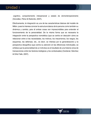 I
cognitivo, comportamiento interpersonal y estado de ánimo/temperamento
(González, Pérez & Redondo, 2007).
Efectivamente, la integración es una de las características básicas del modelo de
Millon, pues le interesa conocer la estructura básica de la persona como también su
dinámica y cambio; para él ambas cosas son imprescindibles para entender el
funcionamiento de la personalidad. De la misma forma que es necesaria la
integración entre la perspectiva nomotética (que se centra en descubrir cómo se
relacionan entre sí las necesidades, los motivos, los mecanismos, los rasgos, los
esquemas, las defensas, etc., es decir, se interesa por la generalización) y la
perspectiva ideográfica (que centra su atención en las diferencias individuales, se
enfatiza que la personalidad de un individuo es el resultado de una historia única de
transacciones entre los factores biológicos y los contextuales) (Cardenal, Sánchez
& Ortiz-Tallo, 2007).
 