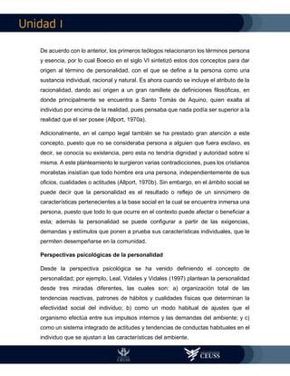 I
De acuerdo con lo anterior, los primeros teólogos relacionaron los términos persona
y esencia, por lo cual Boecio en el siglo VI sintetizó estos dos conceptos para dar
origen al término de personalidad, con el que se define a la persona como una
sustancia individual, racional y natural. Es ahora cuando se incluye el atributo de la
racionalidad, dando así origen a un gran ramillete de definiciones filosóficas, en
donde principalmente se encuentra a Santo Tomás de Aquino, quien exalta al
individuo por encima de la realidad, pues pensaba que nada podía ser superior a la
realidad que el ser posee (Allport, 1970a).
Adicionalmente, en el campo legal también se ha prestado gran atención a este
concepto, puesto que no se consideraba persona a alguien que fuera esclavo, es
decir, se conocía su existencia, pero esta no tendría dignidad y autoridad sobre sí
misma. A este planteamiento le surgieron varias contradicciones, pues los cristianos
moralistas insistían que todo hombre era una persona, independientemente de sus
oficios, cualidades o actitudes (Allport, 1970b). Sin embargo, en el ámbito social se
puede decir que la personalidad es el resultado o reflejo de un sinnúmero de
características pertenecientes a la base social en la cual se encuentra inmersa una
persona, puesto que todo lo que ocurre en el contexto puede afectar o beneficiar a
esta; además la personalidad se puede configurar a partir de las exigencias,
demandas y estímulos que ponen a prueba sus características individuales, que le
permiten desempeñarse en la comunidad.
Perspectivas psicológicas de la personalidad
Desde la perspectiva psicológica se ha venido definiendo el concepto de
personalidad; por ejemplo, Leal, Vidales y Vidales (1997) plantean la personalidad
desde tres miradas diferentes, las cuales son: a) organización total de las
tendencias reactivas, patrones de hábitos y cualidades físicas que determinan la
efectividad social del individuo; b) como un modo habitual de ajustes que el
organismo efectúa entre sus impulsos internos y las demandas del ambiente; y c)
como un sistema integrado de actitudes y tendencias de conductas habituales en el
individuo que se ajustan a las características del ambiente.
 