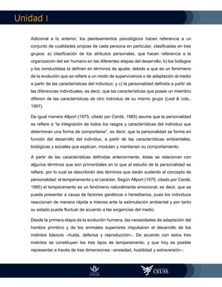 I
Adicional a lo anterior, los planteamientos psicológicos hacen referencia a un
conjunto de cualidades propias de cada persona en particular, clasificadas en tres
grupos: a) clasificación de los atributos personales, que hacen referencia a la
organización del ser humano en las diferentes etapas del desarrollo; b) los biólogos
y los conductistas la definen en términos de ajuste, debido a que es un fenómeno
de la evolución que se refiere a un modo de supervivencia o de adaptación al medio
a partir de las características del individuo; y c) la personalidad definida a partir de
las diferencias individuales, es decir, que las características que posee un miembro
difieren de las características de otro individuo de su mismo grupo (Leal & cols.,
1997).
De igual manera Allport (1975, citado por Cerdá, 1985) asume que la personalidad
se refiere a “la integración de todos los rasgos y características del individuo que
determinan una forma de comportarse”, es decir, que la personalidad se forma en
función del desarrollo del individuo, a partir de las características ambientales,
biológicas y sociales que explican, modulan y mantienen su comportamiento.
A partir de las características definidas anteriormente, éstas se relacionan con
algunos términos que son primordiales en lo que al estudio de la personalidad se
refiere, por lo cual se describirán dos términos que darán sustento al concepto de
personalidad: el temperamento y el carácter. Según Allport (1975, citado por Cerdá,
1985) el temperamento es un fenómeno naturalmente emocional, es decir, que se
puede presentar a causa de factores genéticos o hereditarios, pues los individuos
reaccionan de manera rápida e intensa ante la estimulación ambiental y por tanto
su estado puede fluctuar de acuerdo a las exigencias del medio.
Desde la primera etapa de la evolución humana, las necesidades de adaptación del
hombre primitivo y de los animales superiores impulsaron el desarrollo de los
instintos básicos –huida, defensa y reproducción–. De acuerdo con estos tres
instintos se constituyen los tres tipos de temperamento, y que hoy es posible
representar a través de tres dimensiones –ansiedad, hostilidad y extraversión–.
 