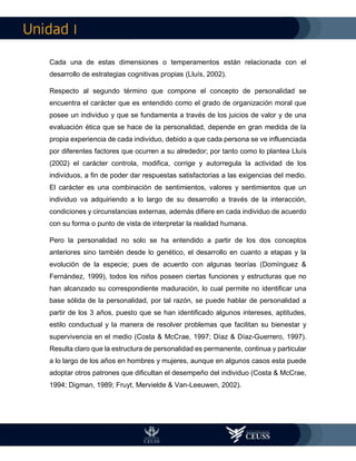 I
Cada una de estas dimensiones o temperamentos están relacionada con el
desarrollo de estrategias cognitivas propias (Lluís, 2002).
Respecto al segundo término que compone el concepto de personalidad se
encuentra el carácter que es entendido como el grado de organización moral que
posee un individuo y que se fundamenta a través de los juicios de valor y de una
evaluación ética que se hace de la personalidad, depende en gran medida de la
propia experiencia de cada individuo, debido a que cada persona se ve influenciada
por diferentes factores que ocurren a su alrededor; por tanto como lo plantea Lluís
(2002) el carácter controla, modifica, corrige y autorregula la actividad de los
individuos, a fin de poder dar respuestas satisfactorias a las exigencias del medio.
El carácter es una combinación de sentimientos, valores y sentimientos que un
individuo va adquiriendo a lo largo de su desarrollo a través de la interacción,
condiciones y circunstancias externas, además difiere en cada individuo de acuerdo
con su forma o punto de vista de interpretar la realidad humana.
Pero la personalidad no solo se ha entendido a partir de los dos conceptos
anteriores sino también desde lo genético, el desarrollo en cuanto a etapas y la
evolución de la especie; pues de acuerdo con algunas teorías (Domínguez &
Fernández, 1999), todos los niños poseen ciertas funciones y estructuras que no
han alcanzado su correspondiente maduración, lo cual permite no identificar una
base sólida de la personalidad, por tal razón, se puede hablar de personalidad a
partir de los 3 años, puesto que se han identificado algunos intereses, aptitudes,
estilo conductual y la manera de resolver problemas que facilitan su bienestar y
supervivencia en el medio (Costa & McCrae, 1997; Díaz & Díaz-Guerrero, 1997).
Resulta claro que la estructura de personalidad es permanente, continua y particular
a lo largo de los años en hombres y mujeres, aunque en algunos casos esta puede
adoptar otros patrones que dificultan el desempeño del individuo (Costa & McCrae,
1994; Digman, 1989; Fruyt, Mervielde & Van-Leeuwen, 2002).
 