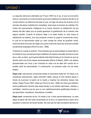 I
La segunda estructura planteada por Freud (1967) es el yo, el que se encuentra
entre lo consciente y lo preconsciente que busca satisfacer los deseos del ello en el
mundo externo; se diferencia de éste en que, en lugar de actuar de acuerdo con el
principio del placer (satisfacción inmediata), actúa bajo el principio de realidad. Por
medio del razonamiento inteligente el yo busca demorar la satisfacción de los
deseos del ello hasta que se pueda garantizar la gratificación de la manera más
segura posible. Cuando la persona llega a la edad adulta no solo busca la
satisfacción de deseos, sino que empieza a entrar en juego el componente moral,
lo cual se ha denominado súper yo, este cumple las veces de guardián moral,
entonces tiene la función de vigilar al yo para conducirlo hacia las acciones morales
socialmente aceptadas (Pervin & John, 1998).
Teniendo en cuenta lo anterior, Freud plantea que la personalidad se desarrolla en
la medida en que una persona logra satisfacer los deseos sexuales durante el curso
de su vida, es decir, que la personalidad está determinada por la manera en que se
aborda cada una de las etapas psicosexuales (Morris & Maisto, 2005). Las etapas
psicosexuales son cinco y las vivencias en cada una de ellas dan cuenta de un
posible perfil de personalidad. A continuación, se presenta cada una de estas
etapas.
Etapa oral: este periodo comprende desde el nacimiento hasta los 18 meses y se
caracteriza básicamente, según Davidoff (1998), porque el niño obtiene placer a
través de succionar el pecho de la madre y masticar los alimentos meses más
tardes. Según Freud (1967; citado por Pervin & John, 1998), los niños que obtienen
buena gratificación durante esta etapa tienden a ser adultos optimistas, crédulos y
confiables, mientras que los que no son satisfactoriamente gratificados tienden a
ser pesimistas, sarcásticos, discutidores y hostiles.
Etapa anal: comprende de los 18 meses a los 3 años aproximadamente, en esta
etapa el placer del niño está concentrado en el ano y lo experimenta a partir de la
expulsión y retención de heces fecales. Se cree que los hijos de padres estrictos en
 
