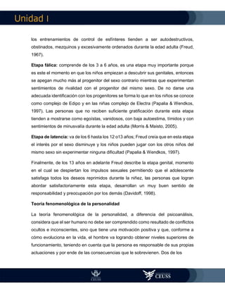 I
los entrenamientos de control de esfínteres tienden a ser autodestructivos,
obstinados, mezquinos y excesivamente ordenados durante la edad adulta (Freud,
1967).
Etapa fálica: comprende de los 3 a 6 años, es una etapa muy importante porque
es este el momento en que los niños empiezan a descubrir sus genitales, entonces
se apegan mucho más al progenitor del sexo contrario mientras que experimentan
sentimientos de rivalidad con el progenitor del mismo sexo. De no darse una
adecuada identificación con los progenitores se forma lo que en los niños se conoce
como complejo de Edipo y en las niñas complejo de Electra (Papalia & Wendkos,
1997). Las personas que no reciben suficiente gratificación durante esta etapa
tienden a mostrarse como egoístas, vanidosos, con baja autoestima, tímidos y con
sentimientos de minusvalía durante la edad adulta (Morris & Maisto, 2005).
Etapa de latencia: va de los 6 hasta los 12 o13 años; Freud creía que en esta etapa
el interés por el sexo disminuye y los niños pueden jugar con los otros niños del
mismo sexo sin experimentar ninguna dificultad (Papalia & Wendkos, 1997).
Finalmente, de los 13 años en adelante Freud describe la etapa genital, momento
en el cual se despiertan los impulsos sexuales permitiendo que el adolescente
satisfaga todos los deseos reprimidos durante la niñez, las personas que logran
abordar satisfactoriamente esta etapa, desarrollan un muy buen sentido de
responsabilidad y preocupación por los demás (Davidoff, 1998).
Teoría fenomenológica de la personalidad
La teoría fenomenológica de la personalidad, a diferencia del psicoanálisis,
considera que el ser humano no debe ser comprendido como resultado de conflictos
ocultos e inconscientes, sino que tiene una motivación positiva y que, conforme a
cómo evoluciona en la vida, el hombre va logrando obtener niveles superiores de
funcionamiento, teniendo en cuenta que la persona es responsable de sus propias
actuaciones y por ende de las consecuencias que le sobrevienen. Dos de los
 