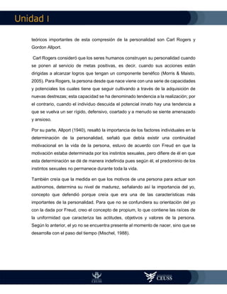 I
teóricos importantes de esta compresión de la personalidad son Carl Rogers y
Gordon Allport.
Carl Rogers consideró que los seres humanos construyen su personalidad cuando
se ponen al servicio de metas positivas, es decir, cuando sus acciones están
dirigidas a alcanzar logros que tengan un componente benéfico (Morris & Maisto,
2005). Para Rogers, la persona desde que nace viene con una serie de capacidades
y potenciales los cuales tiene que seguir cultivando a través de la adquisición de
nuevas destrezas; esta capacidad se ha denominado tendencia a la realización; por
el contrario, cuando el individuo descuida el potencial innato hay una tendencia a
que se vuelva un ser rígido, defensivo, coartado y a menudo se siente amenazado
y ansioso.
Por su parte, Allport (1940), resaltó la importancia de los factores individuales en la
determinación de la personalidad, señaló que debía existir una continuidad
motivacional en la vida de la persona, estuvo de acuerdo con Freud en que la
motivación estaba determinada por los instintos sexuales, pero difiere de él en que
esta determinación se dé de manera indefinida pues según él, el predominio de los
instintos sexuales no permanece durante toda la vida.
También creía que la medida en que los motivos de una persona para actuar son
autónomos, determina su nivel de madurez, señalando así la importancia del yo,
concepto que defendió porque creía que era una de las características más
importantes de la personalidad. Para que no se confundiera su orientación del yo
con la dada por Freud, creo el concepto de propium, lo que contiene las raíces de
la uniformidad que caracteriza las actitudes, objetivos y valores de la persona.
Según lo anterior, el yo no se encuentra presente al momento de nacer, sino que se
desarrolla con el paso del tiempo (Mischel, 1988).
 