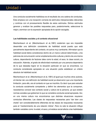 I
Una conducta socialmente habilidosa es el resultado de una cadena de conductas.
Ésta empieza con una recepción correcta de estímulos interpersonales relevantes
y continúa con el procesamiento flexible de estos estímulos. Dichos estímulos
generan y evalúan las posibles respuestas para, posteriormente, seleccionar la
mejor y terminar con la expresión apropiada de la opción escogida.
Las habilidades sociales y el contexto situacional
Meichenbaum et al. (Meichenbaum et al.,1981) sostenían que era imposible
desarrollar una definición consistente de habilidad social puesto que está
parcialmente dependiente del contexto, el cual es muy cambiante. Afirmaban que la
habilidad social debía considerarse dentro de un marco cultural determinado, y los
patrones de comunicación varían ampliamente entre culturas y dentro de una misma
cultura, dependiendo de factores tales como la edad, el sexo, la clase social y la
educación. Además, el grado de efectividad mostrado por una persona dependería
de lo que deseaba lograr en la situación particular en que se encontrara. La
conducta considerada apropiada en una situación podía establecer un criterio
absoluto de habilidad social.
Meichenbaum et al. (Meichenbaum et al.,1981) al igual que muchos otros autores,
al intentar dar una definición da habilidad social ya observaron que una importante
limitación, para ello, era el contexto en que se inscribía. Es decir que para estudiar
la conducta socialmente competente y definir los elementos que la componen,
necesitamos conocer ese contexto social y cultura de la persona, ya que existen
normas sociales que gobiernan lo que se considera conducta social apropiada. Así,
en una misma cultura nos encontramos que distintas situaciones requieren
conductas diferentes. Las clases de respuestas necesarias para “dar bien una
charla” son considerablemente diferentes de las clases de respuestas necesarias
para el “mantenimiento de una relación íntima”. Pero no solo la situación influye
también variables como: la edad, el sexo y el estatus social afecta a las habilidades
 