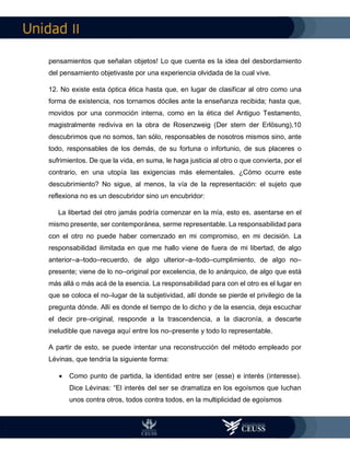 II
pensamientos que señalan objetos! Lo que cuenta es la idea del desbordamiento
del pensamiento objetivaste por una experiencia olvidada de la cual vive.
12. No existe esta óptica ética hasta que, en lugar de clasificar al otro como una
forma de existencia, nos tornamos dóciles ante la enseñanza recibida; hasta que,
movidos por una conmoción interna, como en la ética del Antiguo Testamento,
magistralmente rediviva en la obra de Rosenzweig (Der stern der Erlösung),10
descubrimos que no somos, tan sólo, responsables de nosotros mismos sino, ante
todo, responsables de los demás, de su fortuna o infortunio, de sus placeres o
sufrimientos. De que la vida, en suma, le haga justicia al otro o que convierta, por el
contrario, en una utopía las exigencias más elementales. ¿Cómo ocurre este
descubrimiento? No sigue, al menos, la vía de la representación: el sujeto que
reflexiona no es un descubridor sino un encubridor:
La libertad del otro jamás podría comenzar en la mía, esto es, asentarse en el
mismo presente, ser contemporánea, serme representable. La responsabilidad para
con el otro no puede haber comenzado en mi compromiso, en mi decisión. La
responsabilidad ilimitada en que me hallo viene de fuera de mi libertad, de algo
anterior–a–todo–recuerdo, de algo ulterior–a–todo–cumplimiento, de algo no–
presente; viene de lo no–original por excelencia, de lo anárquico, de algo que está
más allá o más acá de la esencia. La responsabilidad para con el otro es el lugar en
que se coloca el no–lugar de la subjetividad, allí donde se pierde el privilegio de la
pregunta dónde. Allí es donde el tiempo de lo dicho y de la esencia, deja escuchar
el decir pre–original, responde a la trascendencia, a la diacronía, a descarte
ineludible que navega aquí entre los no–presente y todo lo representable.
A partir de esto, se puede intentar una reconstrucción del método empleado por
Lévinas, que tendría la siguiente forma:
 Como punto de partida, la identidad entre ser (esse) e interés (interesse).
Dice Lévinas: “El interés del ser se dramatiza en los egoísmos que luchan
unos contra otros, todos contra todos, en la multiplicidad de egoísmos
 