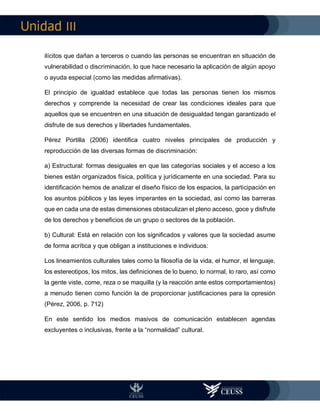 III
ilícitos que dañan a terceros o cuando las personas se encuentran en situación de
vulnerabilidad o discriminación, lo que hace necesario la aplicación de algún apoyo
o ayuda especial (como las medidas afirmativas).
El principio de igualdad establece que todas las personas tienen los mismos
derechos y comprende la necesidad de crear las condiciones ideales para que
aquellos que se encuentren en una situación de desigualdad tengan garantizado el
disfrute de sus derechos y libertades fundamentales.
Pérez Portilla (2006) identifica cuatro niveles principales de producción y
reproducción de las diversas formas de discriminación:
a) Estructural: formas desiguales en que las categorías sociales y el acceso a los
bienes están organizados física, política y jurídicamente en una sociedad. Para su
identificación hemos de analizar el diseño físico de los espacios, la participación en
los asuntos públicos y las leyes imperantes en la sociedad, así como las barreras
que en cada una de estas dimensiones obstaculizan el pleno acceso, goce y disfrute
de los derechos y beneficios de un grupo o sectores de la población.
b) Cultural: Está en relación con los significados y valores que la sociedad asume
de forma acrítica y que obligan a instituciones e individuos:
Los lineamientos culturales tales como la filosofía de la vida, el humor, el lenguaje,
los estereotipos, los mitos, las definiciones de lo bueno, lo normal, lo raro, así como
la gente viste, come, reza o se maquilla (y la reacción ante estos comportamientos)
a menudo tienen como función la de proporcionar justificaciones para la opresión
(Pérez, 2006, p. 712)
En este sentido los medios masivos de comunicación establecen agendas
excluyentes o inclusivas, frente a la “normalidad” cultural.
 