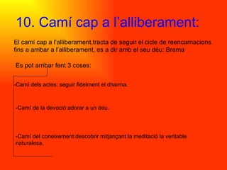 10. Camí cap a l’alliberament: El camí cap a l’alliberament,tracta de seguir el cicle de reencarnacions fins a arribar a l’alliberament, es a dir amb el seu déu: Brama Es pot arribar fent 3 coses: -Camí dels actes: seguir fidelment el dharma. -Camí de la devoció:adorar a un déu.  -Camí del coneixement:descobrir mitjançant la meditació la veritable naturalesa. 