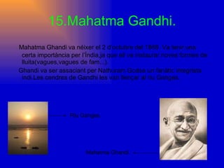 15.Mahatma Gandhi. Mahatma Ghandi va néixer el 2 d’octubre del 1869. Va tenir una certa importància per l’Índia,ja que ell va instaurar noves formes de lluita(vagues,vagues de fam...). Ghandi va ser assaciant per Nathuram Godse un fanàtic integrista indi.Les cendres de Gandhi les van llençar al riu Ganges. Riu Ganges. Mahatma Ghandi. 