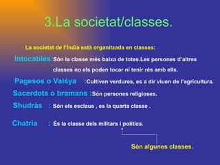 3.La societat/classes. La societat de l’Índia està organitzada en classes: Intocables: Són   la classe més baixa de totes.Les persones d’altres   classes no els poden tocar ni tenir rés amb ells. Pagesos o Vaiśya   : Cultiven verdures, es a dir viuen de l’agricultura.  Sacerdots o bramans : Són persones religioses.  Shudràs  :  Són els esclaus , es la quarta classe . Són algunes classes. Chatria   : És la classe dels militars i polítics. 