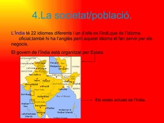 4.La societat/població. L’Índia  té 22 idiomes diferents i un d’ells es l’indi,que és l’idioma  oficial,també hi ha l’anglès però aquest idioma el fan servir per els negocis.  El govern de l’Índia està organitzat per Estats. Els estats actuals de l’Índia. 