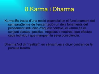 8.Karma i Dharma Karma:És tracta d’una noció essencial en el funcionament del samsara(terme de l’encarnació) un dels fonaments del pensament indi; dins d'aquest context, el karma és el conjunt d’actes -positius, negatius o neutres- que efectua cada individu i que marquen la seva consciència.  Dharma:Vol dir “realitat”, en sànscrit,es a dir,el contrari de la paraula Karma. 