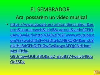 EL SEMBRADOR
    Ara possarèm un vídeo musical
• https://www.google.es/url?sa=t&rct=j&q=&es
  rc=s&source=web&cd=8&cad=rja&ved=0CFIQ
  uAIwBw&url=http%3A%2F%2Fwww.youtube.c
  om%2Fwatch%3Fv%3Dtq4s1NBKQRM&ei=sC8
  dUfHcBdGFhQfTtIGwCw&usg=AFQjCNHUxnf
  MxHTftfa-
  G9UnqwyQQhzfBQ&sig2=gEqB3V4weiv6490u
  OdZ8Dg
 