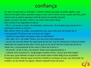 confiança
Un ateu va caure per un precipici i, mentre rodava cap avall, va poder agafar a una
branca d'un petit arbre, quedant suspès a tres-cents metres de les roques del fons, però
sabent que no podria aguantar molt de temps en aquella situació.
Llavors va tenir una idea: «Déu!», Va cridar amb tota la força.
Però només li va respondre el silenci.
- Déu! », Va tornar a cridar. «Si existeixes, salveu-me, i et prometo que creuré en tu i
ensenyaré a altres a creure!»
Més silenci! Però, de sobte, una poderosa veu, que va fer que retrunyirà tot el
canó, gairebé li fa deixar anar la branca de l'esglai:
- «Això és el que diuen tots quan estan en dificultats».
- «No, Déu, no!», Va cridar l'home, ara una mica més esperançat.
- «Jo no sóc com els altres! Per què havia de ser-ho, si ja he començat a creure en haver
sentit per mi mateix la teva Veu? ¿O és que no ho veus? Ara tot el que has de fer és
salvar-me, i jo proclamaré el teu nom a l'altre de la terra! »
- «D'acord», va dir la Veu, «et salvaré. Deixa anar aquesta branca ».
- «¿Deixar anar la branca?», Va gemegar el pobre home. «Creus que estic boig?»
Es diu que, quan Moisès va alçar el seu bastó sobre el Mar Roig no es va produir
l'esperat miracle. Només quan el primer israelià es va llançar al mar, van retrocedir les
onades i es van dividir les aigües, deixant expedit el pas als jueus
 