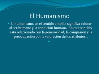 El Humanismo
 El humanismo, en el sentido amplio, significa valorar
al ser humano y la condición humana. En este sentido,
está relacionado con la generosidad, la compasión y la
preocupación por la valoración de los atributos...

 