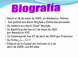  Nació el 18 de mayo de 1920, en Wadowice, Polonia.
Sus padres son Karol Wojtyła y Emilia Kaczorowska.
Su nombre era Karol Józef Wojtyła.
Su Beatificación fue el 1 de mayo de 2011
por Benedicto XVI
Su Canonización fue 27 de abril de 2014 por Francisco
Su firma:
Falleció en la Ciudad del Vaticano el 2 de
abril de 2005, con 84 años.