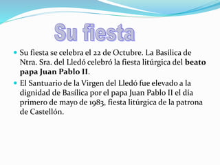  Su fiesta se celebra el 22 de Octubre. La Basílica de
Ntra. Sra. del Lledó celebró la fiesta litúrgica del beato
papa Juan Pablo II.
El Santuario de la Virgen del Lledó fue elevado a la
dignidad de Basílica por el papa Juan Pablo II el día
primero de mayo de 1983, fiesta litúrgica de la patrona
de Castellón.