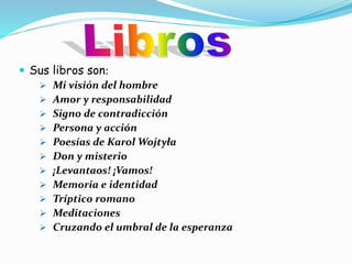  Sus libros son:
Mi visión del hombre
Amor y responsabilidad
Signo de contradicción
Persona y acción
Poesías de Karol Wojtyła
Don y misterio
¡Levantaos! ¡Vamos!
Memoria e identidad
Tríptico romano
Meditaciones
Cruzando el umbral de la esperanza