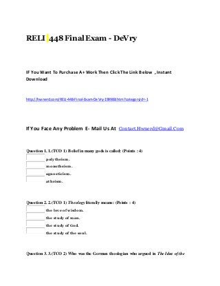 RELI 448 Final Exam - DeVry
IF You Want To Purchase A+ Work Then Click The Link Below , Instant
Download
http://hwnerd.com/RELI-448-Final-Exam-DeVry-199988.htm?categoryId=-1
If You Face Any Problem E- Mail Us At Contact.Hwnerd@Gmail.Com
Question 1. 1.(TCO 1) Belief in many gods is called: (Points : 4)
polytheism.
monotheism.
agnosticism.
atheism.
Question 2. 2.(TCO 1) Theology literally means: (Points : 4)
the love of wisdom.
the study of man.
the study of God.
the study of the soul.
Question 3. 3.(TCO 2) Who was the German theologian who argued in The Idea of the
 