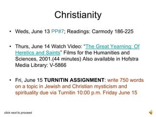 Christianity
   • Weds, June 13 PP#7; Readings: Carmody 186-225

   • Thurs, June 14 Watch Video: “The Great Yearning: Of
     Heretics and Saints” Films for the Humanities and
     Sciences, 2001.(44 minutes) Also available in Hofstra
     Media Library: V-5866

   • Fri, June 15 TURNITIN ASSIGNMENT: write 750 words
     on a topic in Jewish and Christian mysticism and
     spirituality due via Turnitin 10:00 p.m. Friday June 15


click next to proceed
 