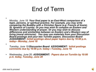 End of Term
   •
        Monday, June 18: Your final paper is an East-West comparison of a
        topic, persons, or spiritual practice. For example, you may write
        comparing the Buddha with a Christian figure (e.g. Francis of Assisi,
        St. Ignatius of Loyola). Or you may wish to compare an Eastern and
        Western understanding of prayer. Or you may wish to discuss
        differences and similarities between an Eastern and a Western way of
        living (moral strictures). You may use materials from your Discussion
        Board postings and your two Turnitin papers. Discussion Board
        ASSIGNMENT: Initial postings about paper topics due by 10:00 p.m.
        today-- Monday, June 18
   •
        Tuesday, June 19:Discussion Board ASSIGNMENT: Initial postings
        comments due by 10:00 p.m. today—Tuesday, June 19

   •    Wednesday, June 20: ASSIGNMENT: Papers due on Turnitin by 10:00
        p.m. today, Tuesday, June 20




click next to proceed
 