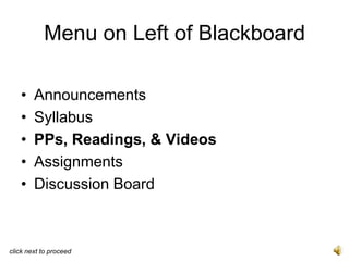 Menu on Left of Blackboard

   •    Announcements
   •    Syllabus
   •    PPs, Readings, & Videos
   •    Assignments
   •    Discussion Board



click next to proceed
 