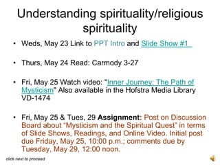 Understanding spirituality/religious
                spirituality
   • Weds, May 23 Link to PPT Intro and Slide Show #1

   • Thurs, May 24 Read: Carmody 3-27

   • Fri, May 25 Watch video: "Inner Journey: The Path of
     Mysticism" Also available in the Hofstra Media Library
     VD-1474

   • Fri, May 25 & Tues, 29 Assignment: Post on Discussion
     Board about “Mysticism and the Spiritual Quest” in terms
     of Slide Shows, Readings, and Online Video. Initial post
     due Friday, May 25, 10:00 p.m.; comments due by
     Tuesday, May 29, 12:00 noon.
click next to proceed
 