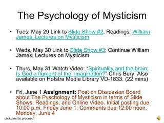 The Psychology of Mysticism
   • Tues, May 29 Link to Slide Show #2; Readings: William
     James, Lectures on Mysticism

   • Weds, May 30 Link to Slide Show #3; Continue William
     James, Lectures on Mysticism

   • Thurs, May 31 Watch Video: “Spirituality and the brain:
     Is God a figment of the imagination?” Chris Bury. Also
     available on Hofstra Media Library VD-1833. (22 mins)

   • Fri, June 1 Assignment: Post on Discussion Board
     about The Pyschology of Mysticism in terms of Slide
     Shows, Readings, and Online Video. Initial posting due
     10:00 p.m. Friday June 1; Comments due 12:00 noon.
     Monday, June 4
click next to proceed
 