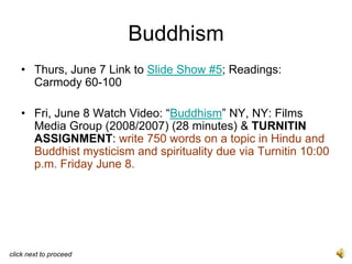 Buddhism
   • Thurs, June 7 Link to Slide Show #5; Readings:
     Carmody 60-100

   • Fri, June 8 Watch Video: “Buddhism” NY, NY: Films
     Media Group (2008/2007) (28 minutes) & TURNITIN
     ASSIGNMENT: write 750 words on a topic in Hindu and
     Buddhist mysticism and spirituality due via Turnitin 10:00
     p.m. Friday June 8.




click next to proceed
 