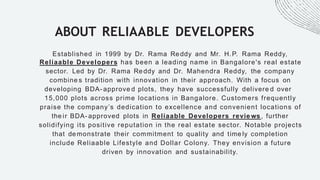 ABOUT RELIAABLE DEVELOPERS
Established in 1999 by Dr. Rama Reddy and Mr. H.P. Rama Reddy,
Reliaable Developers has been a leading name in Bangalore's real estate
sector. Led by Dr. Rama Reddy and Dr. Mahendra Reddy, the company
combine s tradition with innovation in their approach. With a focus on
developing BDA- approve d plots, they have successfully delivere d over
15,000 plots across prime locations in Bangalore. Customers frequently
praise the company’s dedication to excellence and convenient locations of
the ir BDA- approved plots in Reliaable Developers revie ws, further
solidifying its positive reputation in the real estate sector. Notable projects
that demonstrate their commitment to quality and time ly completion
include Reliaable Lifestyle and Dollar Colony. They envision a future
driven by innovation and sustainability.
 
