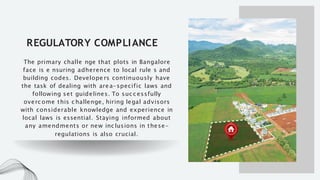 REGULATORY COMPLIANCE
The primary challe nge that plots in Bangalore
face is e nsuring adherence to local rule s and
building codes. Develope rs continuously have
the task of dealing with area-specific laws and
following set guidelines. To suc c essfully
overc ome this c hallenge, hiring legal advisors
with considerable knowledge and experience in
local laws is essential. Staying informed about
any amendments or new inc lusions in these-
regulations is also crucial.
 