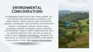 ENVIRONMENTAL
CONSIDERATIONS
As Bangalore experiences fast urban growth, se-
vere t hreat s like d efo res t at io n, p o llut io n, and
water scarcity. When starting new construction
projects, developers must prioritize environmental
factors. To properly address these issues,
developers should thoroughly assess potential
environmental impacts before beginning any work
t o id ent ify p o t ent ial ris ks and s et up way s t o
reduce them. Reliaable Developers recognize the
importance of making environmental sustainability
a top priority in their BDA plotted development.
 